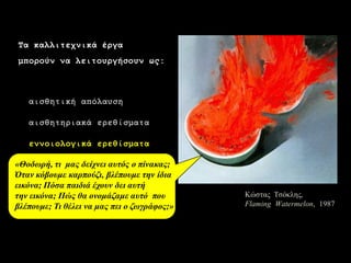 5 
Κώζηας Τζόκλες, Flaming Watermelon, 1987 
Τα θαιιηηερληθά έξγα 
κπνξνύλ λα ιεηηνπξγήζνπλ σο: 
αηζζεηηθή απόιαπζε 
αηζζεηεξηαθά εξεζίζκαηα 
ελλνηνινγηθά εξεζίζκαηα 
πεγή γλώζεο θαη πιεξνθνξηώλ 
δεκηνπξγηθά εξεζίζκαηα 
αηζζεηηθή κέζεμε 
«Θνδσξή, ηη καο δείρλεη απηόο ν πίλαθαο; Όηαλθόβνπκε θαξπνύδη, βιέπνπκε ηελ ίδηαεηθόλα; Πόζα παηδηά έρνπλ δεη απηή ηελ εηθόλα; Πώο ζα νλνκάδακε απηό πνπ βιέπνπκε; Τη ζέιεη λα καο πεη ν δσγξάθνο;»  