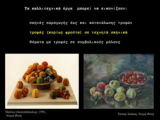 13 
Τα θαιιηηερληθά έξγα κπνξεί λα εηθνλίδνπλ: 
ζθελέο παξαγσγήο έσο θαη θαηαλάισζεο ηξνθώλ 
ηξνθέο (θπξίσο θξνύηα) ζε ηερλεηά ζθεληθά 
ζέκαηα κε ηξνθέο ζε ζπκβνιηθνύο ξόινπο 
ΈκηωρΓούκας, Νεθρή Φύζε 
Παύλος (Γιονοζόποσλος) 1991, Νεθρή Φύζε  