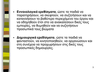 3 
Εννοιολογικά ερεθίσματα, ώζηε ηα παηδηά λα παραηερήζοσλ, λα ζθεθηούλ, λα ζσδεηήζοσλ θαη λα θαηαλοήζοσλ ηο βαζύηερο περηετόκελο ηοσ έργοσ θαη λα οδεγεζούλ έηζη ζηο λα αλαθαιέζοσλ δηθές ηοσς εκπεηρίες, λα ζσκεζούλ θαη λα ζσδεηήζοσλ προζφπηθά ηοσς βηώκαηα 
Δημιοσργικά ερεθίσματα, ώζηε ηα παηδηά λα θαληαζηούλ, λα θηλεηοποηεζούλ, λα οργαλώζοσλ θαη ζηε ζσλέτεηα λα προτφρήζοσλ ζηης δηθές ηοσς προζφπηθές δεκηοσργίες.  