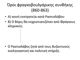 Όροι φραγκοβουλγάρικης συνθήκης 
(860-863) 
• Α) κοινή εκστρατεία κατά Ραστισλάβου 
• Β) Ο Βόρις θα εκχριστιανιζόταν από Φράγκους 
κληρικούς 
• Ο Ραστισλάβος ζητά από τους Βυζαντινούς 
εκκλησιαστική και πολιτική στήριξη 
 