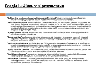 "Собівартість реалізованої продукції (товарів, робіт, послуг)" показується виробнича собівартість
реалізованої продукції (робіт, послуг) та/або собівартість реалізованих товарів.
"Інші операційні доходи" відображаються суми інших доходів від операційної діяльності підприємства,
крім доходу (виручки) від реалізації продукції (товарів, робіт, послуг): доход від операційної оренди
активів; доход від операційних курсових різниць; відшкодування раніше списаних активів; доход від
реалізації оборотних активів (крім фінансових інвестицій), необоротних активів, утримуваних для
продажу, та групи вибуття тощо.
"Адміністративні витрати" відображаються загальногосподарські витрати, пов’язані з управлінням та
обслуговуванням підприємства.
"Витрати на збут" відображаються витрати підприємства, пов’язані з реалізацією продукції (товарів) -
витрати на утримання підрозділів, що займаються збутом продукції (товарів), рекламу, доставку
продукції споживачам тощо.
"Інші операційні витрати" відображаються собівартість реалізованих виробничих запасів, необоротних
активів, утримуваних для продажу, та групи вибуття; відрахування на створення резерву сумнівних
боргів і суми списаної безнадійної дебіторської заборгованості.
"Доход від участі в капіталі" відображається доход, отриманий від інвестицій в асоційовані, дочірні або
спільні підприємства, облік яких ведеться методом участі в капіталі.
"Інші фінансові доходи" показуються дивіденди, відсотки та інші доходи, отримані від фінансових
інвестицій (крім доходів, які обліковуються за методом участі в капіталі).
"Інші доходи" показується доход від реалізації фінансових інвестицій; доход від неопераційних
курсових різниць та інші доходи, які виникають у процесі звичайної діяльності, але не пов’язані з
операційною діяльністю підприємства.
Розділ І «Фінансові результати»
 