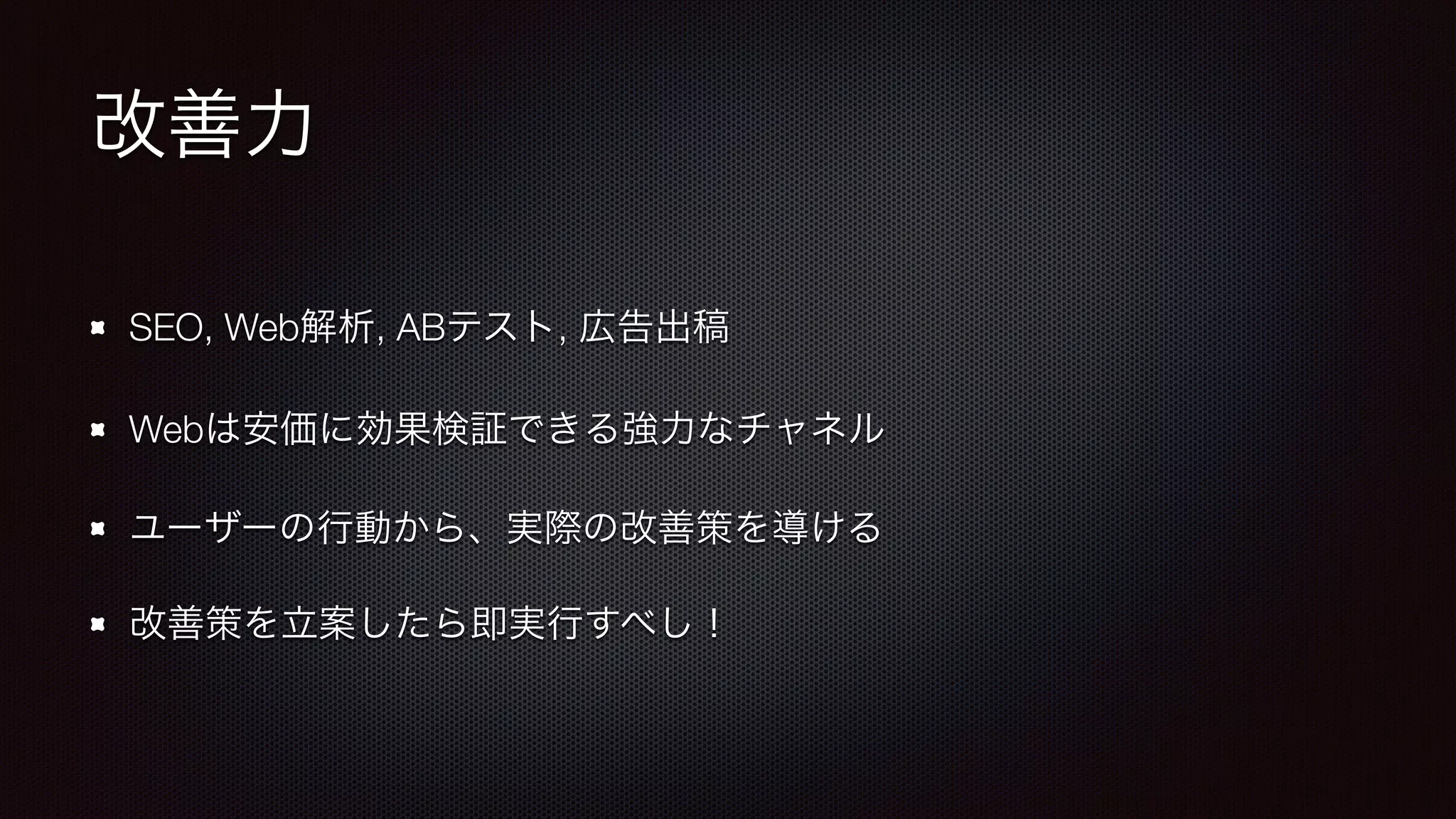 改善力 
SEO, Web解析, ABテスト, 広告出稿 
Webは安価に効果検証できる強力なチャネル 
ユーザーの行動から、実際の改善策を導ける 
改善策を立案したら即実行すべし！ 
 