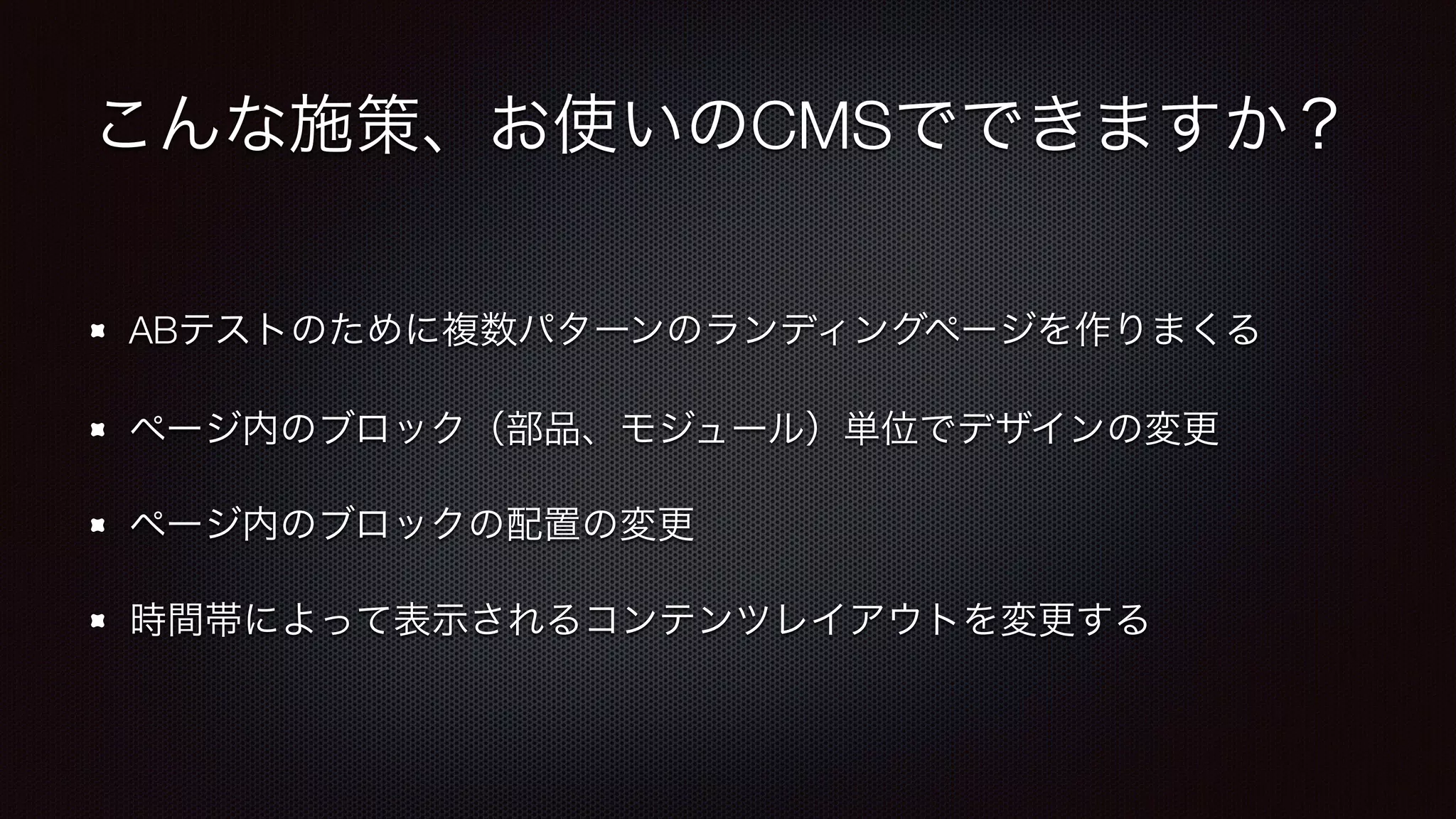 こんな施策、お使いのCMSでできますか？ 
ABテストのために複数パターンのランディングページを作りまくる 
ページ内のブロック（部品、モジュール）単位でデザインの変更 
ページ内のブロックの配置の変更 
時間帯によって表示されるコンテンツレイアウトを変更する 
 
