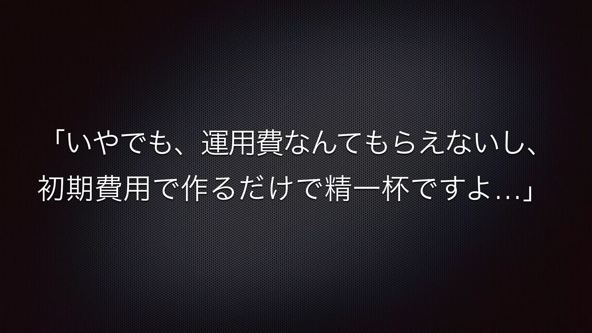 「いやでも、運用費なんてもらえないし、 
初期費用で作るだけで精一杯ですよ…」 
 