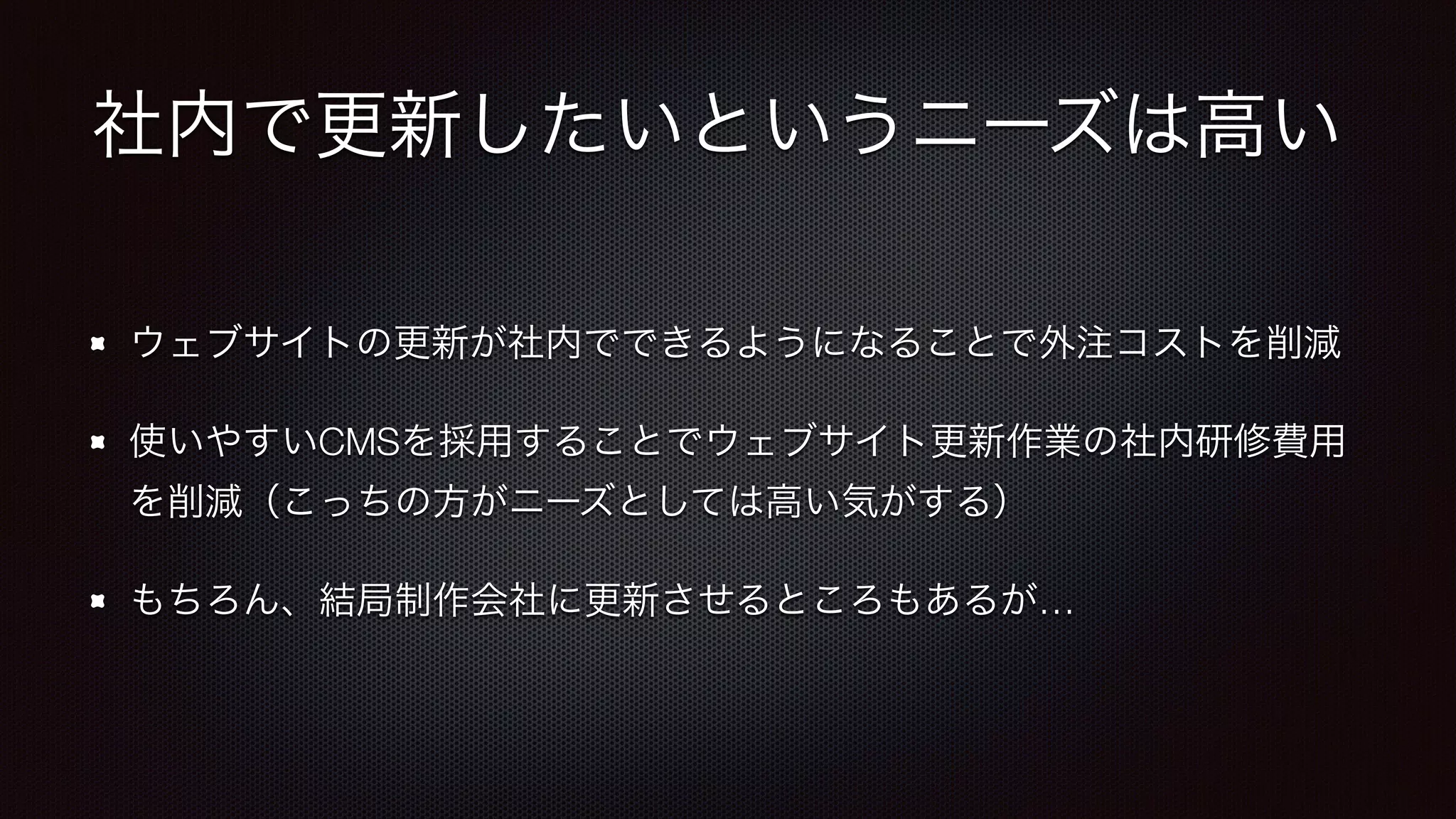 社内で更新したいというニーズは高い 
ウェブサイトの更新が社内でできるようになることで外注コストを削減 
使いやすいCMSを採用することでウェブサイト更新作業の社内研修費用 
を削減（こっちの方がニーズとしては高い気がする） 
もちろん、結局制作会社に更新させるところもあるが… 
 
