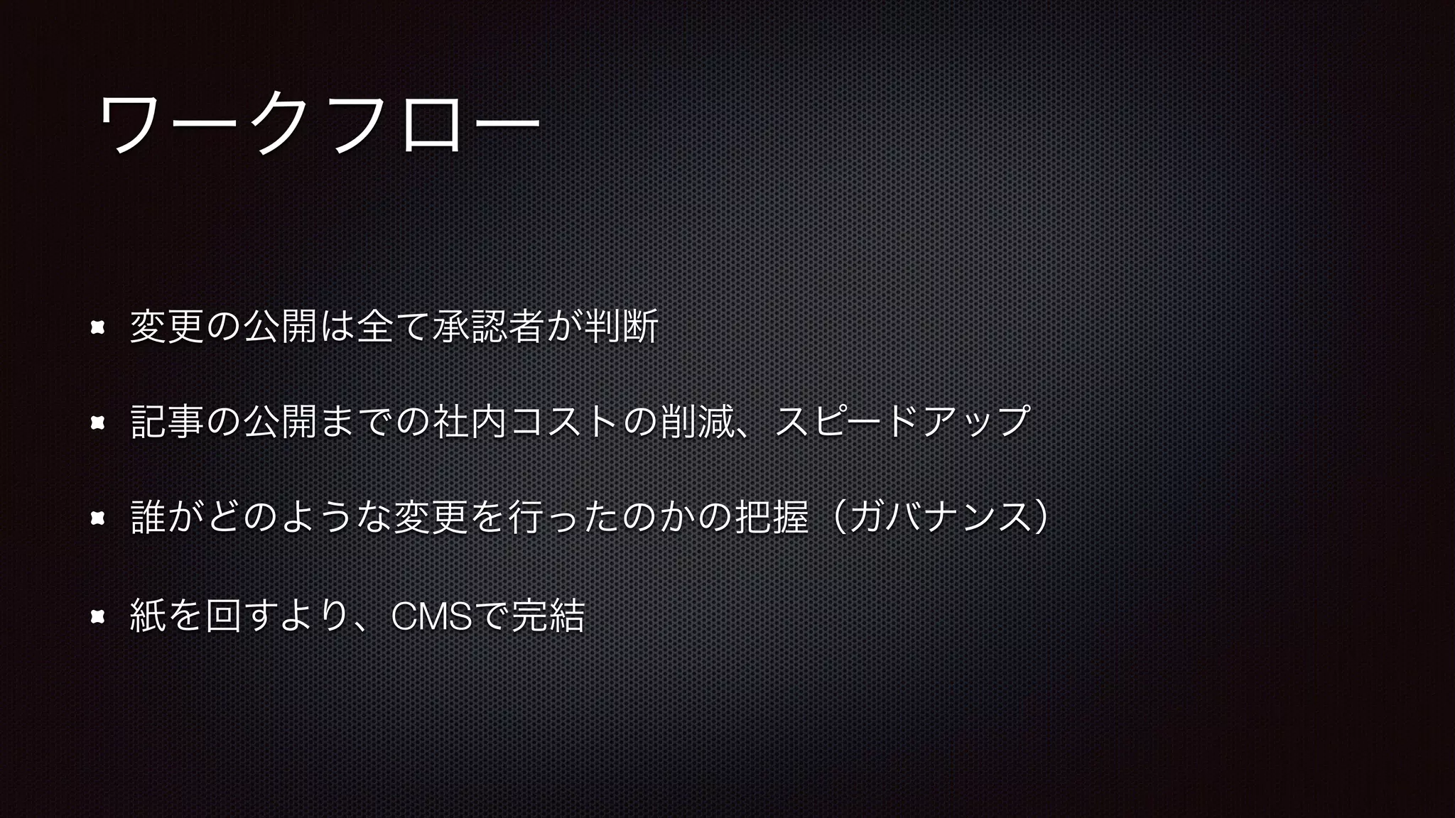 ワークフロー 
変更の公開は全て承認者が判断 
記事の公開までの社内コストの削減、スピードアップ 
誰がどのような変更を行ったのかの把握（ガバナンス） 
紙を回すより、CMSで完結 
 