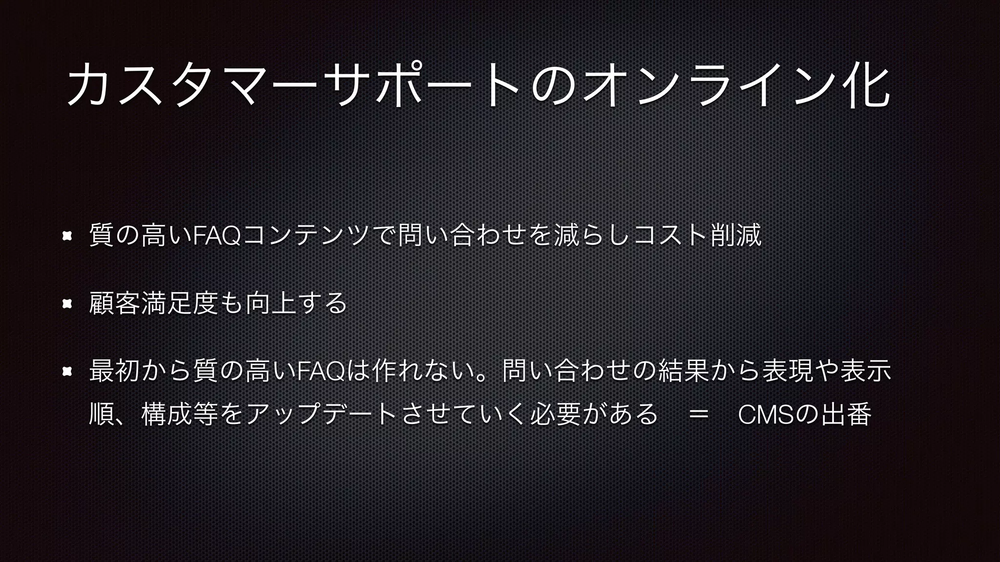 カスタマーサポートのオンライン化 
質の高いFAQコンテンツで問い合わせを減らしコスト削減 
顧客満足度も向上する 
最初から質の高いFAQは作れない。問い合わせの結果から表現や表示 
順、構成等をアップデートさせていく必要がある　＝　CMSの出番 
 