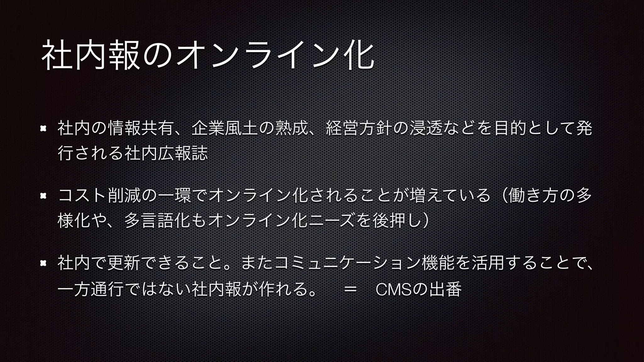社内報のオンライン化 
社内の情報共有、企業風土の熟成、経営方針の浸透などを目的として発 
行される社内広報誌 
コスト削減の一環でオンライン化されることが増えている（働き方の多 
様化や、多言語化もオンライン化ニーズを後押し） 
社内で更新できること。またコミュニケーション機能を活用することで、 
一方通行ではない社内報が作れる。　＝　CMSの出番 
 