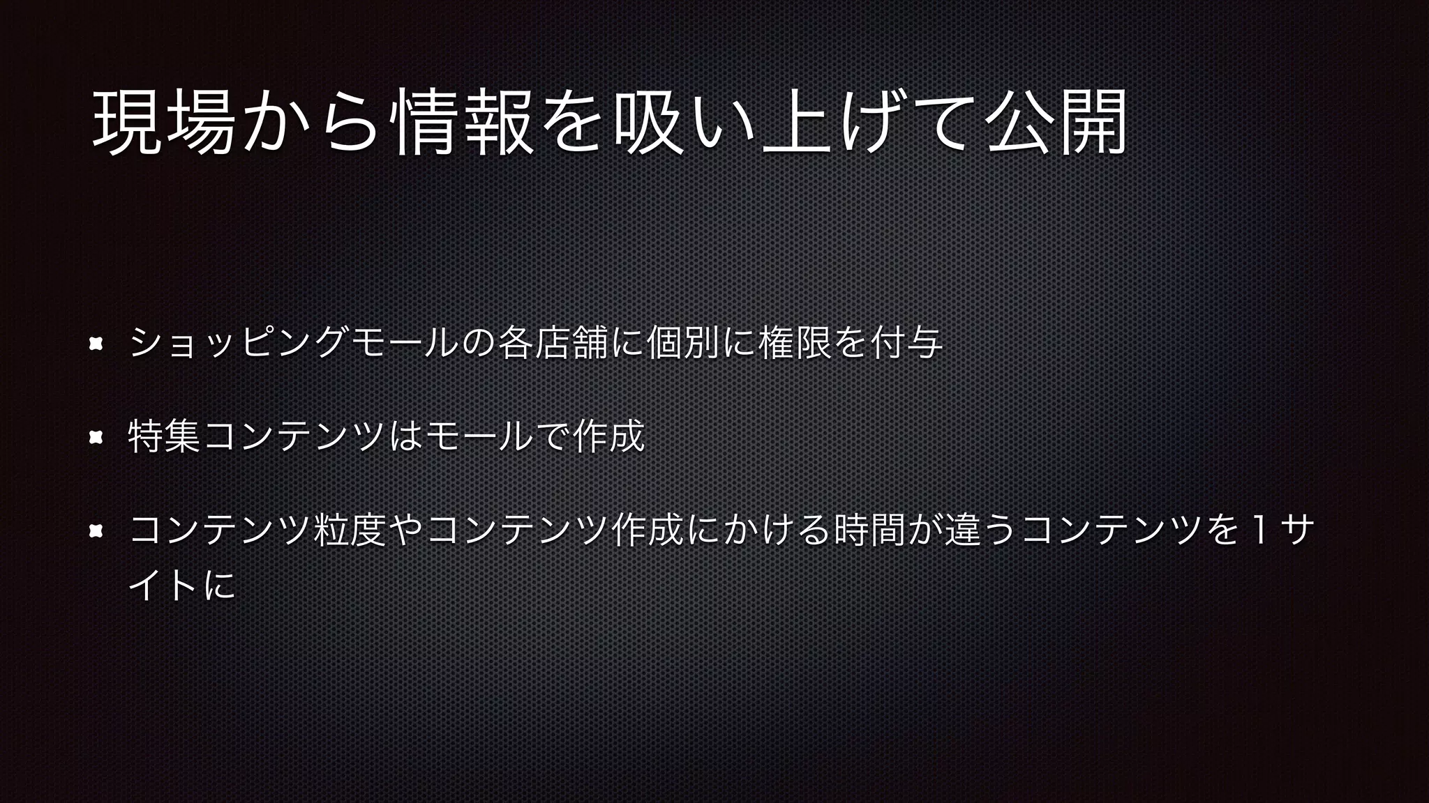 現場から情報を吸い上げて公開 
ショッピングモールの各店舗に個別に権限を付与 
特集コンテンツはモールで作成 
コンテンツ粒度やコンテンツ作成にかける時間が違うコンテンツを１サ 
イトに 
 