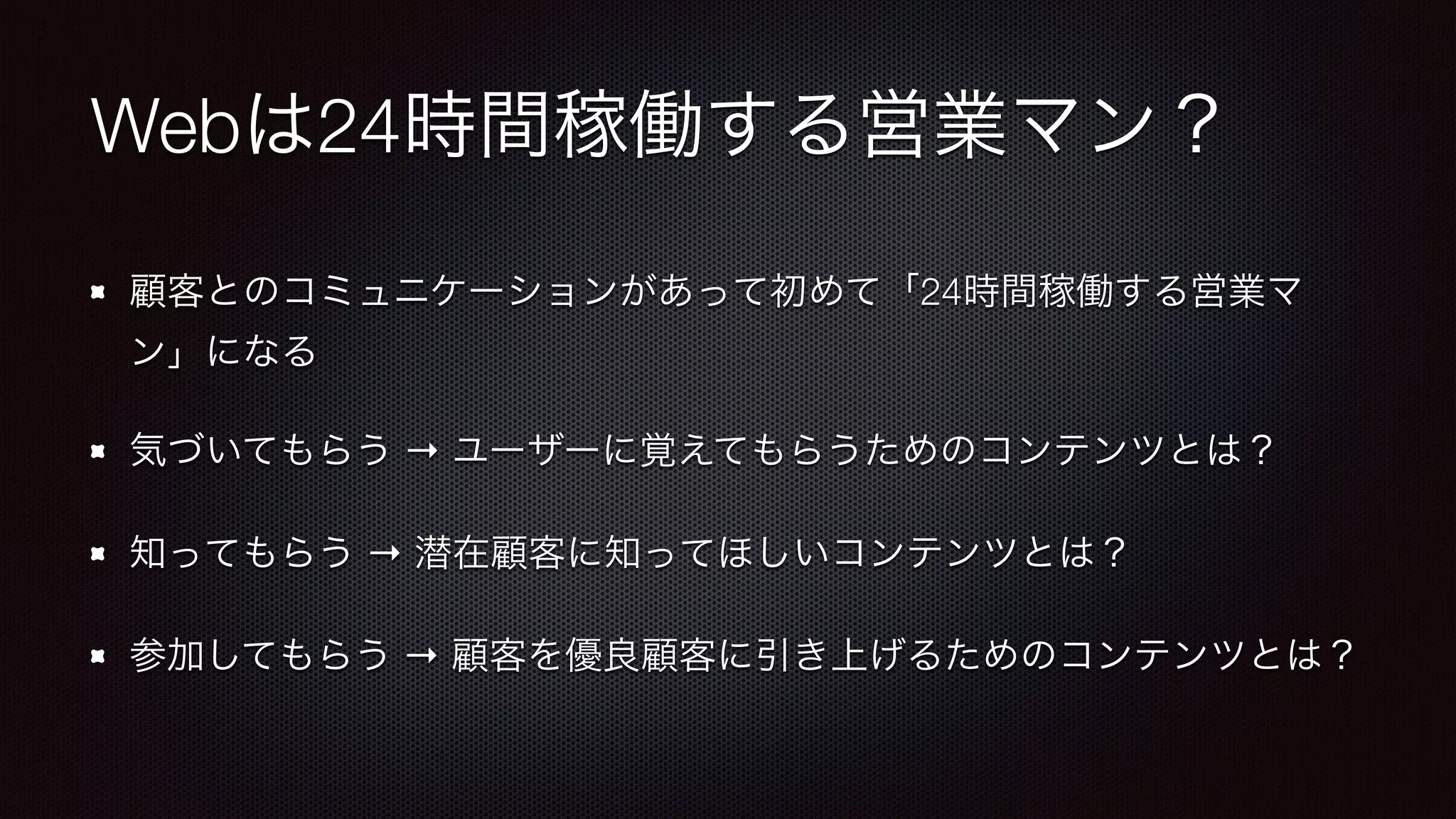 Webは24時間稼働する営業マン？ 
顧客とのコミュニケーションがあって初めて「24時間稼働する営業マ 
ン」になる 
気づいてもらう → ユーザーに覚えてもらうためのコンテンツとは？ 
知ってもらう → 潜在顧客に知ってほしいコンテンツとは？ 
参加してもらう → 顧客を優良顧客に引き上げるためのコンテンツとは？ 
 