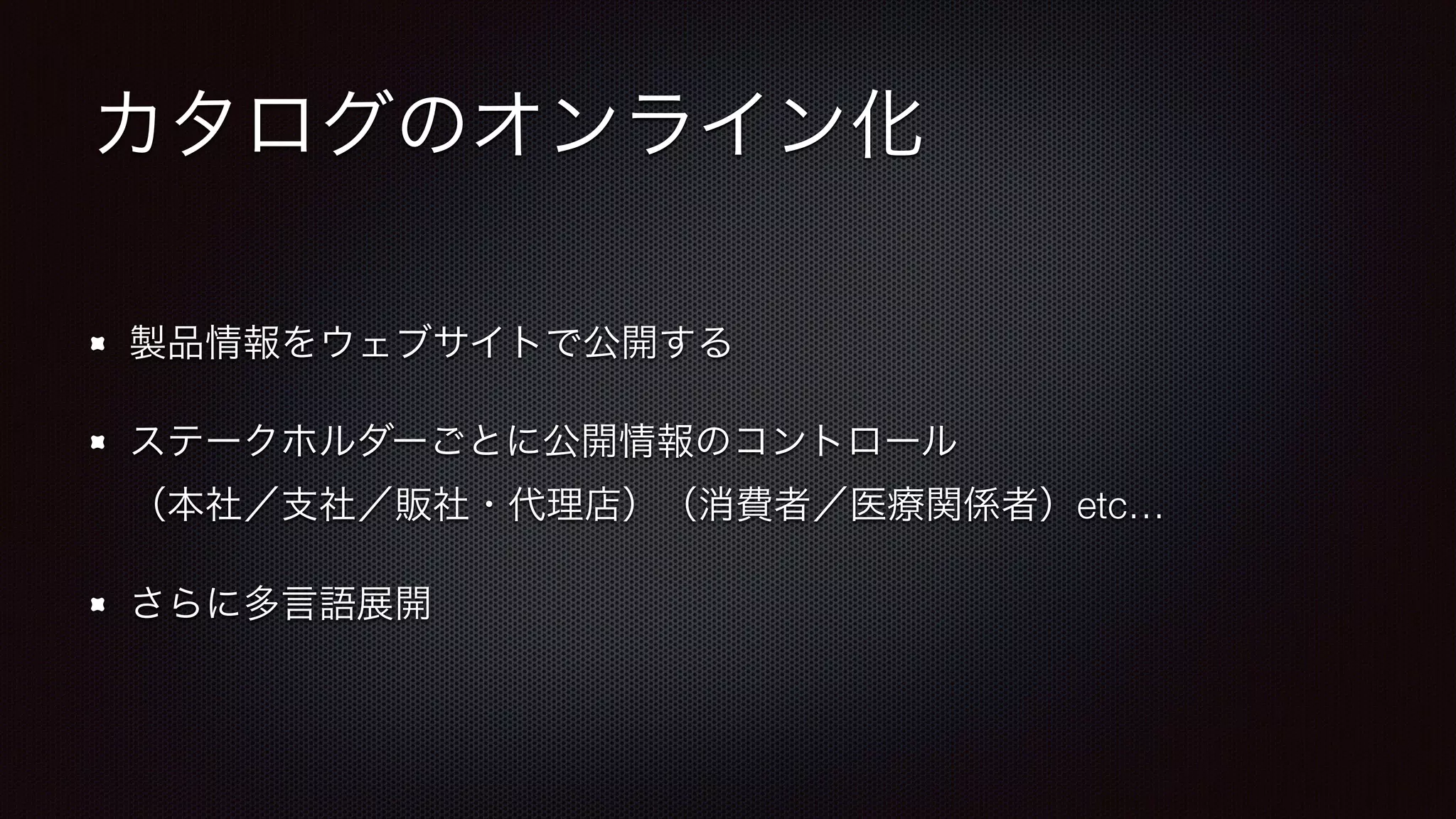 カタログのオンライン化 
製品情報をウェブサイトで公開する 
ステークホルダーごとに公開情報のコントロール 
（本社／支社／販社・代理店）（消費者／医療関係者）etc… 
さらに多言語展開 
 