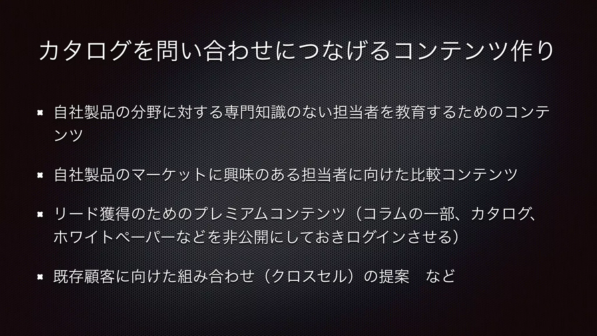 カタログを問い合わせにつなげるコンテンツ作り 
自社製品の分野に対する専門知識のない担当者を教育するためのコンテ 
ンツ 
自社製品のマーケットに興味のある担当者に向けた比較コンテンツ 
リード獲得のためのプレミアムコンテンツ（コラムの一部、カタログ、 
ホワイトペーパーなどを非公開にしておきログインさせる） 
既存顧客に向けた組み合わせ（クロスセル）の提案　など 
 
