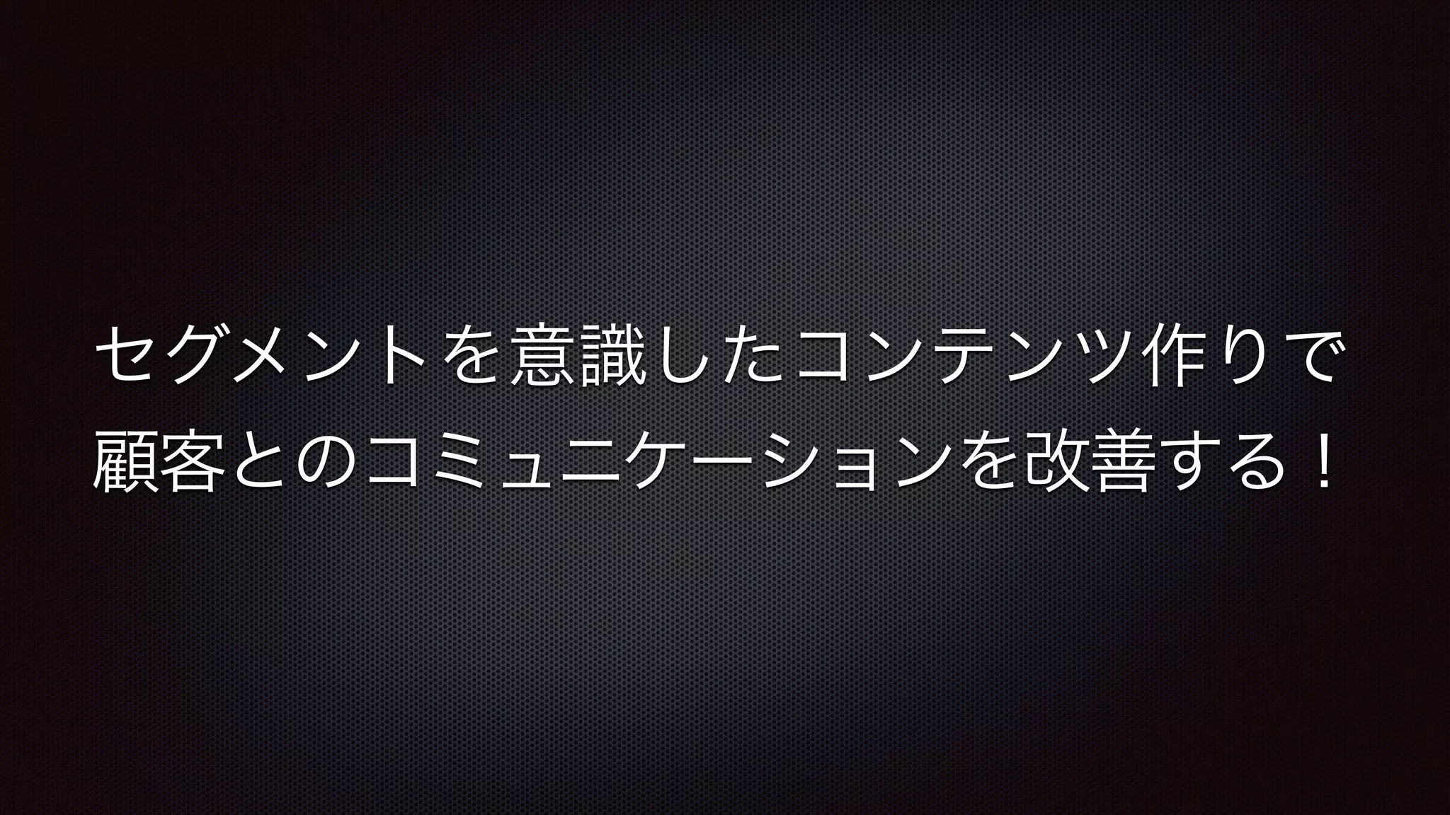 セグメントを意識したコンテンツ作りで 
顧客とのコミュニケーションを改善する！ 
 