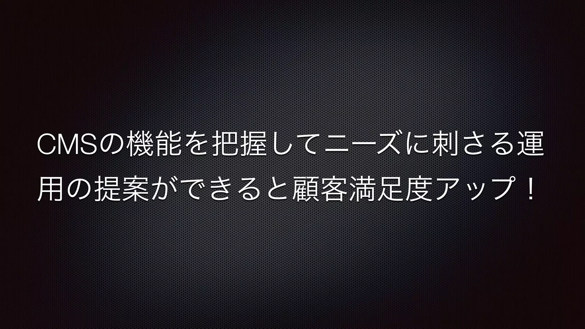 CMSの機能を把握してニーズに刺さる運 
用の提案ができると顧客満足度アップ！ 
 