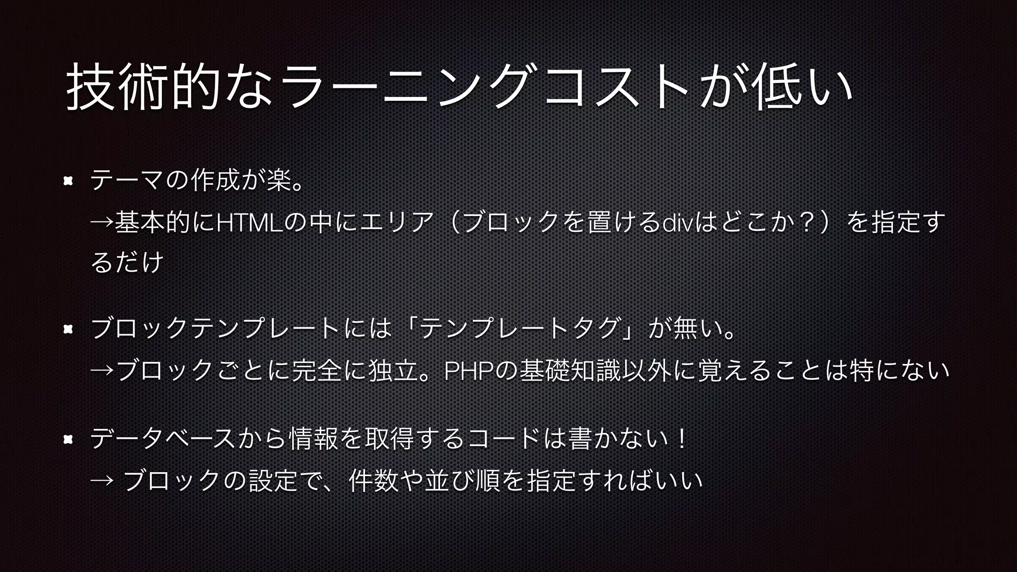 技術的なラーニングコストが低い 
テーマの作成が楽。 
→基本的にHTMLの中にエリア（ブロックを置けるdivはどこか？）を指定す 
るだけ 
ブロックテンプレートには「テンプレートタグ」が無い。 
→ブロックごとに完全に独立。PHPの基礎知識以外に覚えることは特にない 
データベースから情報を取得するコードは書かない！ 
→ ブロックの設定で、件数や並び順を指定すればいい 
 