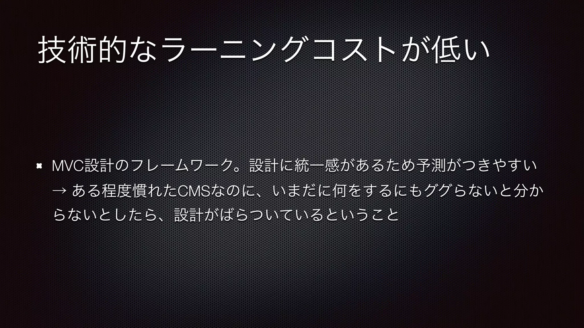 技術的なラーニングコストが低い 
MVC設計のフレームワーク。設計に統一感があるため予測がつきやすい 
→ ある程度慣れたCMSなのに、いまだに何をするにもググらないと分か 
らないとしたら、設計がばらついているということ 
 