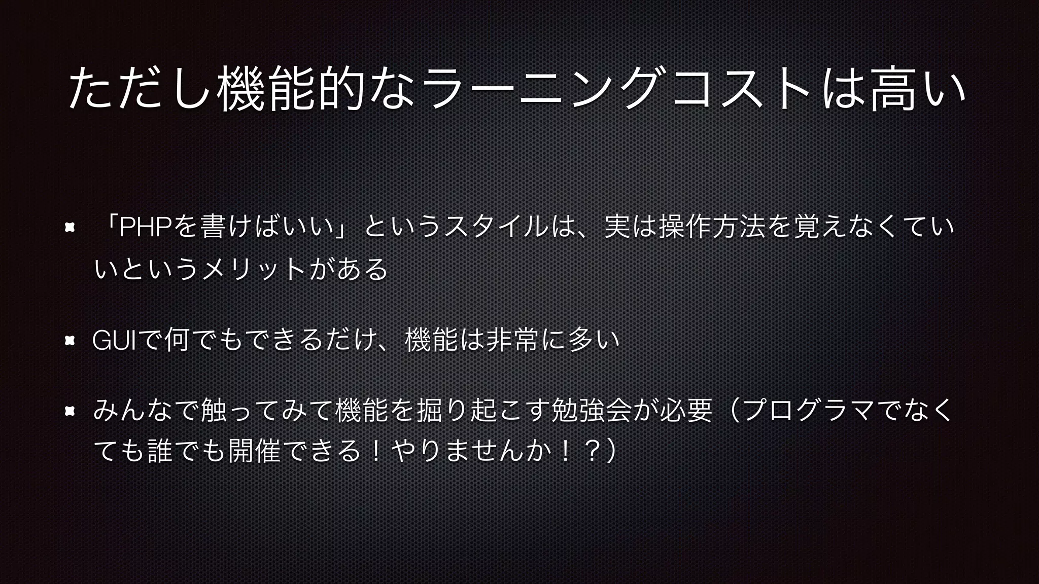 ただし機能的なラーニングコストは高い 
「PHPを書けばいい」というスタイルは、実は操作方法を覚えなくてい 
いというメリットがある 
GUIで何でもできるだけ、機能は非常に多い 
みんなで触ってみて機能を掘り起こす勉強会が必要（プログラマでなく 
ても誰でも開催できる！やりませんか！？） 
 