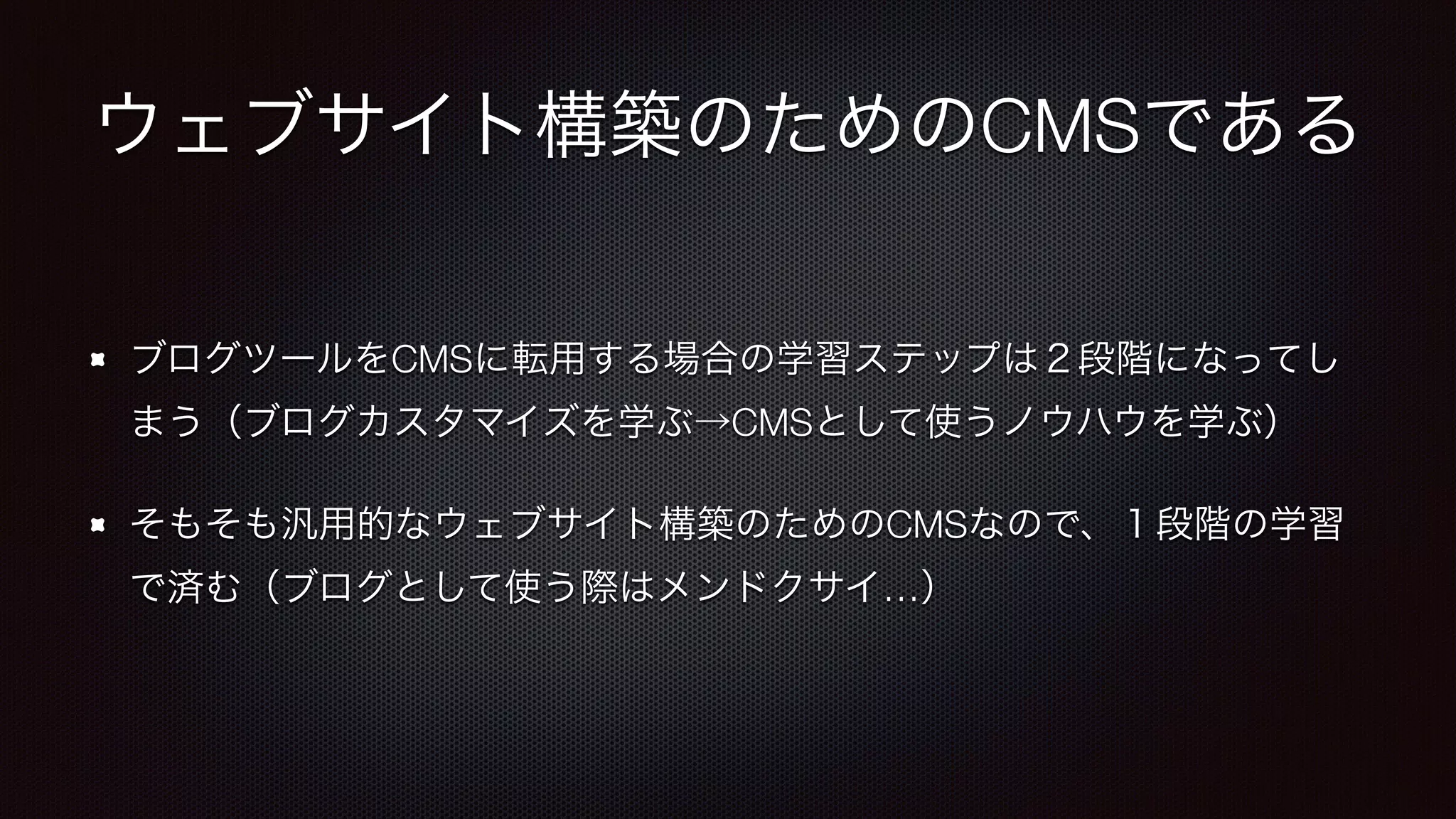ウェブサイト構築のためのCMSである 
ブログツールをCMSに転用する場合の学習ステップは２段階になってし 
まう（ブログカスタマイズを学ぶ→CMSとして使うノウハウを学ぶ） 
そもそも汎用的なウェブサイト構築のためのCMSなので、１段階の学習 
で済む（ブログとして使う際はメンドクサイ…） 
 