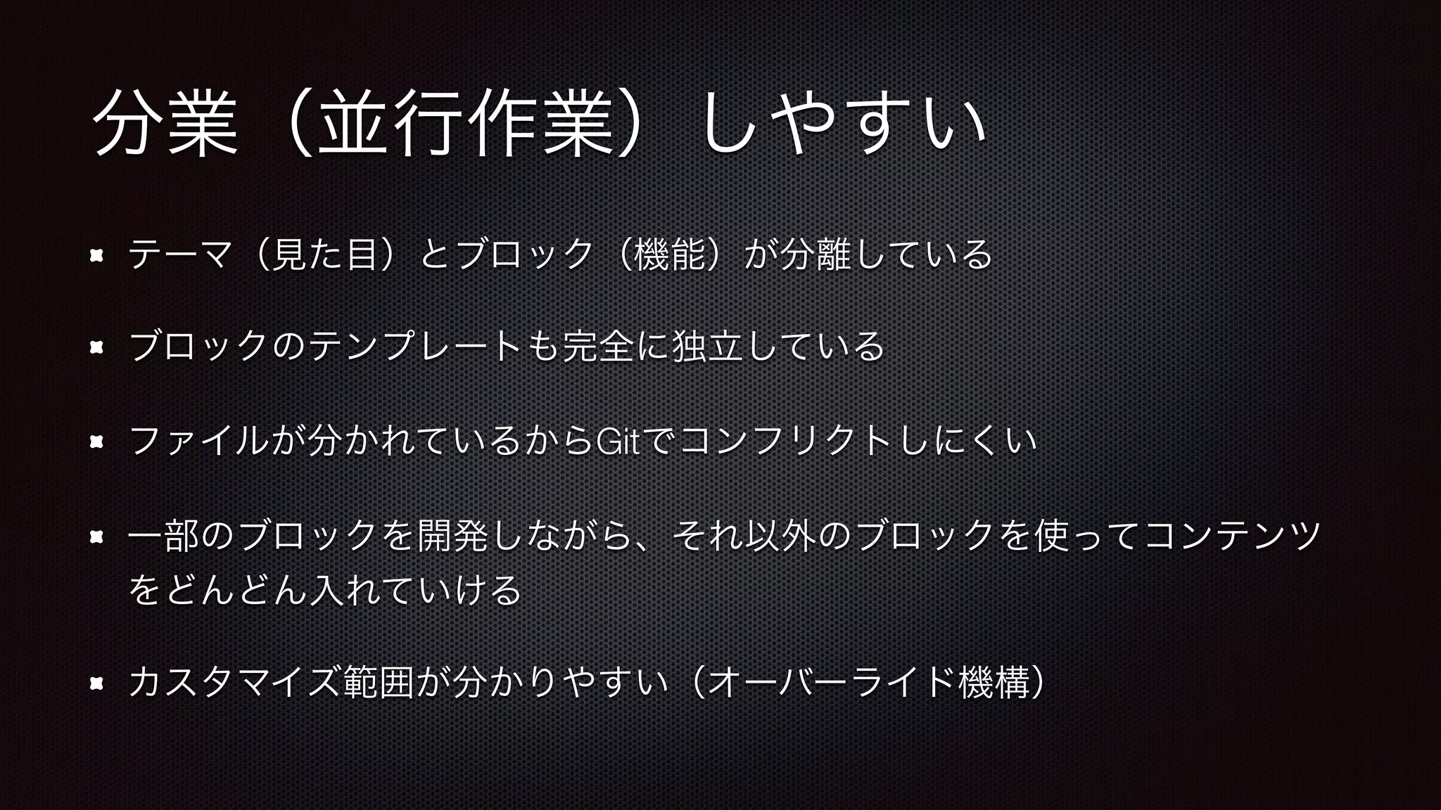 分業（並行作業）しやすい 
テーマ（見た目）とブロック（機能）が分離している 
ブロックのテンプレートも完全に独立している 
ファイルが分かれているからGitでコンフリクトしにくい 
一部のブロックを開発しながら、それ以外のブロックを使ってコンテンツ 
をどんどん入れていける 
カスタマイズ範囲が分かりやすい（オーバーライド機構） 
 