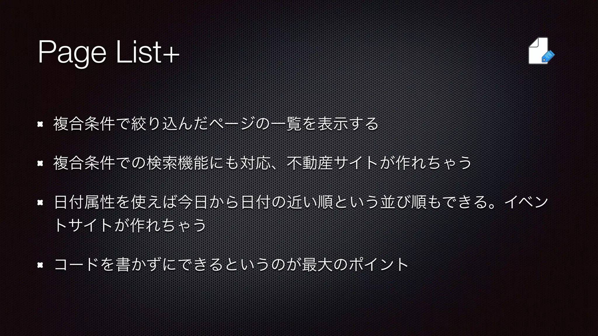 Page List+ 
複合条件で絞り込んだページの一覧を表示する 
複合条件での検索機能にも対応、不動産サイトが作れちゃう 
日付属性を使えば今日から日付の近い順という並び順もできる。イベン 
トサイトが作れちゃう 
コードを書かずにできるというのが最大のポイント 
 