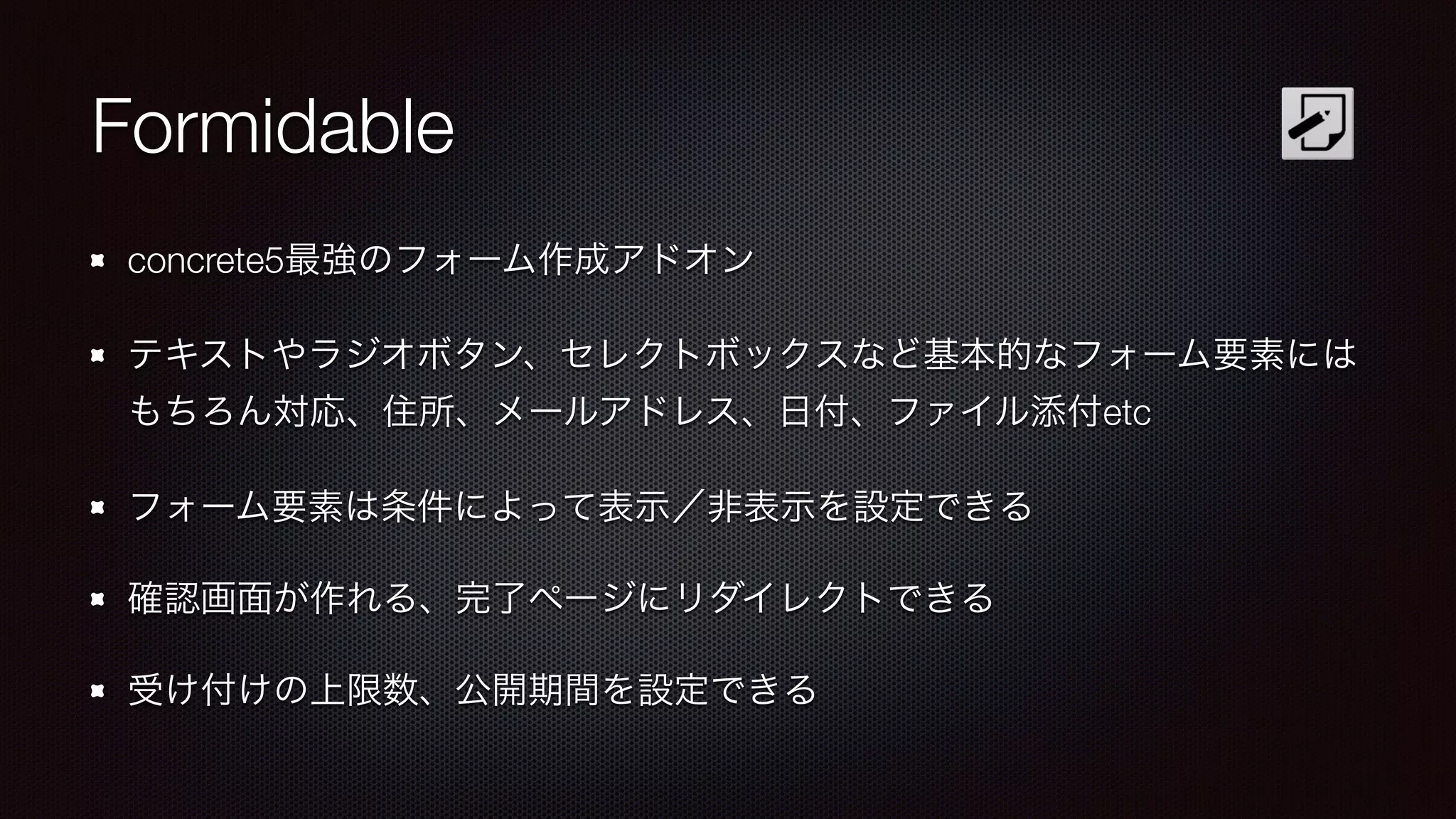 Formidable 
concrete5最強のフォーム作成アドオン 
テキストやラジオボタン、セレクトボックスなど基本的なフォーム要素には 
もちろん対応、住所、メールアドレス、日付、ファイル添付etc 
フォーム要素は条件によって表示／非表示を設定できる 
確認画面が作れる、完了ページにリダイレクトできる 
受け付けの上限数、公開期間を設定できる 
 