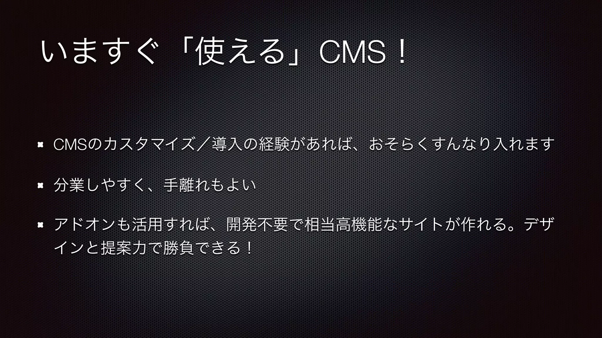 いますぐ「使える」CMS！ 
CMSのカスタマイズ／導入の経験があれば、おそらくすんなり入れます 
分業しやすく、手離れもよい 
アドオンも活用すれば、開発不要で相当高機能なサイトが作れる。デザ 
インと提案力で勝負できる！ 
 