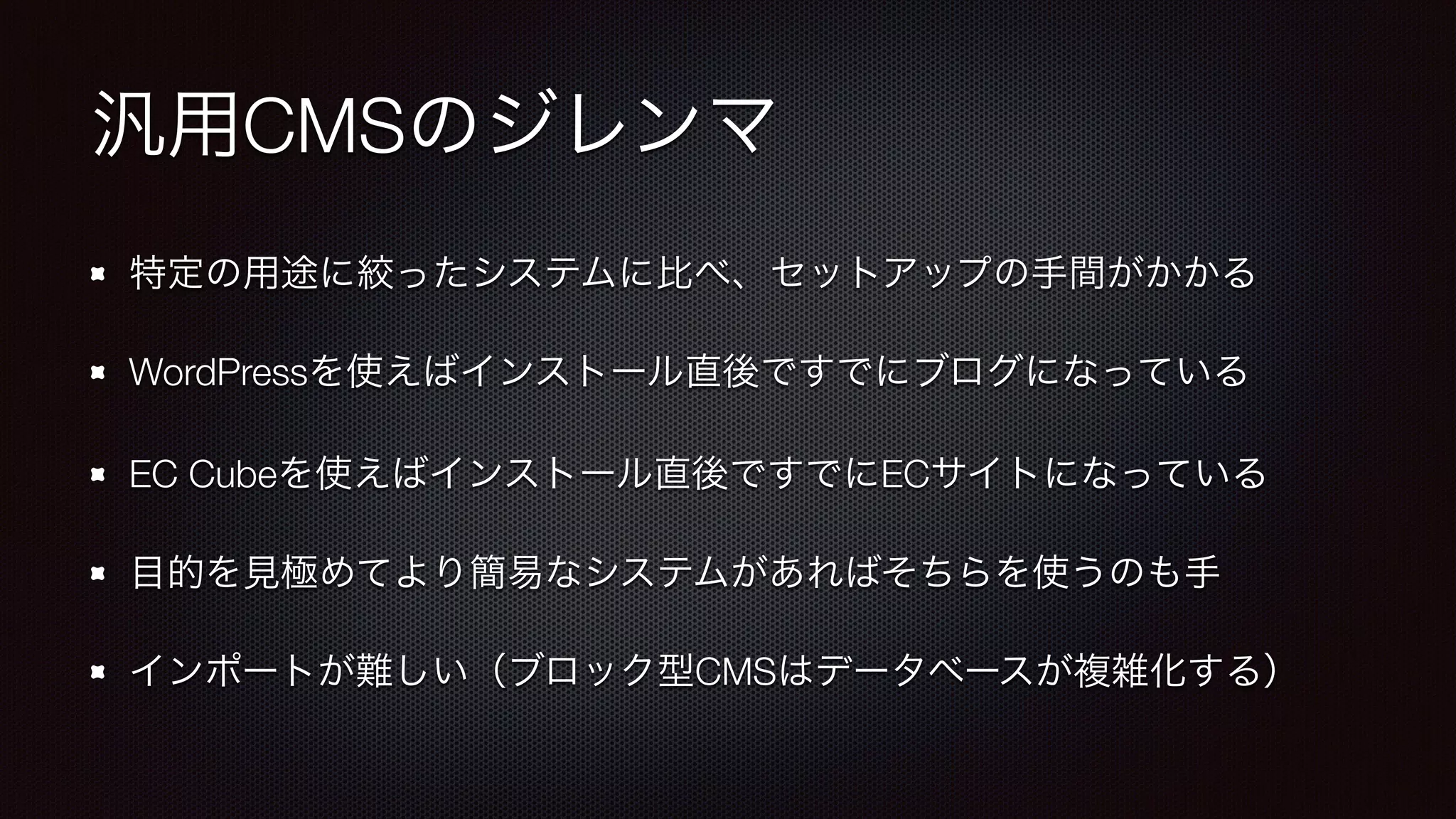 汎用CMSのジレンマ 
特定の用途に絞ったシステムに比べ、セットアップの手間がかかる 
WordPressを使えばインストール直後ですでにブログになっている 
EC Cubeを使えばインストール直後ですでにECサイトになっている 
目的を見極めてより簡易なシステムがあればそちらを使うのも手 
インポートが難しい（ブロック型CMSはデータベースが複雑化する） 
 