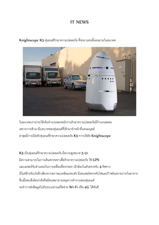 IT NEWS 
Knightscope K5 หุ่นยนต์รักษาความปลอดภัย ที่จะมาแทนที่แทนยามในอนาคต 
ในอนาคตเราน่าจะได้เห็นจานวนของพนักงานรักษาความปลอดภัยมีจานวนลดลง 
เพราะการเข้ามามีบทบาทของหุ่นยนต์ที่เข้ามาทาหน้าที่แทนมนุษย์ 
ล่าสุดมีการเปิดตัวหุ่นยนต์รักษาความปลอดภัย K5 จากบริษัท Knightscope 
K5 เป็นหุ่นยนต์รักษาความปลอดภัย มีความสูงขนาด 5 ฟุต 
มีความสามารถในการเดินตรวจตราเพื่อรักษาความปลอดภัย ใช้ GPS 
และเลเซอร์จับตาแหน่งในการเคลื่อนที่ตรวจตรา มีกล้องในตัวตรวจจับ 4 ทิศทาง 
มีไมค์สาหรับบันทึกเสียงจากสภาพแวดล้อมรอบตัว มีเซนเซอร์ตรวจจับไฟและก๊าซอันตรายภายในอาคาร 
ซงึ่เมื่อพบสิ่งผิดปกติหรือมีคนพยายามหยุดการทางานของหุ่นยนต์ 
จะทาการส่งข้อมูลไปยังระบบผ่านเครือข่าย Wi-Fi หรือ 4G ได้ทันที 
 
