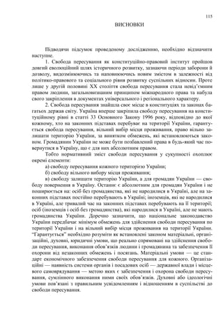 115 
ВИСНОВКИ 
Підводячи підсумок проведеному дослідженню, необхідно відзначити 
наступне. 
1. Свобода пересування як конституційно-правовий інститут пройшов 
довгий еволюційний шлях історичного розвитку, зазнаючи періоди заборони й 
дозволу, видозмінюючись та наповнюючись новим змістом в залежності від 
політико-правового та соціального рівня розвитку суспільних відносин. Проте 
лише у другій половині ХХ століття свобода пересування стала невід‘ємним 
правом людини, загальновизнаним принципом міжнародного права та набула 
свого закріплення в документах універсального і регіонального характеру. 
2. Свобода пересування знайшла своє місце в конституціях та законах ба- 
гатьох держав світу. Україна вперше закріпила свободу пересування на консти- 
туційному рівні в статті 33 Основного Закону 1996 року, відповідно до якої 
кожному, хто на законних підставах перебуває на території України, гаранту- 
ється свобода пересування, вільний вибір місця проживання, право вільно за- 
лишати територію України, за винятком обмежень, які встановлюються зако- 
ном. Громадянин України не може бути позбавлений права в будь-який час по- 
вернутися в Україну, що є для них абсолютним правом. 
Тобто нормативний зміст свободи пересування у сукупності охоплює 
окремі елементи: 
а) свободу пересування кожного територією України; 
б) свободу вільного вибору місця проживання; 
в) свободу залишати територію України, а для громадян України — сво- 
боду повернення в Україну. Останнє є абсолютним для громадян України і не 
поширюється на: осіб без громадянства, які не народилися в Україні, але на за- 
конних підставах постійно перебувають в Україні; іноземців, які не народилися 
в Україні, але тривалий час на законних підставах перебувають на її території; 
осіб (іноземців і осіб без громадянства), які народилися в Україні, але не мають 
громадянства України. Доречно зазначити, що національне законодавство 
України передбачає мінімум обмежень для здійснення свободи пересування по 
території України і на вільний вибір місця проживання на території України. 
―Гарантується‖ необхідно розуміти як встановлені законом матеріальні, органі- 
заційні, духовні, юридичні умови, що реально спрямовані на здійснення свобо- 
ди пересування, виконання обов‘язків людини і громадянина та забезпечення її 
охорони від незаконних обмежень і посягань. Матеріальні умови — це стан- 
дарт економічного забезпечення свободи пересування для кожного. Організа- 
ційні — наявність системи органів і посадових осіб — державної влади і місце- 
вого самоврядування — метою яких є забезпечення і охорона свободи пересу- 
вання, сумлінного виконання ними своїх обов‘язків. Духовні або ідеологічні 
умови пов‘язані з правильним усвідомленням і відношенням в суспільстві до 
свободи пересування. 
 
