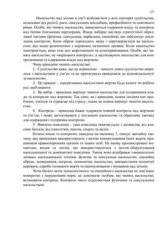 127 
Насильство над дітьми в сім‘ї відбувається у всіх секторах суспільства, 
незалежно від релігії, раси, сексуальних вподобань, професійного та освітнього 
рівня. Особи, які чинять насильство, намагаються одержати владу та контроль 
над їхніми близькими партнерами. Влада набирає вигляду стратегічної образ- 
ливої тактики (фізична, сексуальна, вербальна, емоційна), що забезпечує поси- 
лення контролю. Коли образа переходить межу і перетворюється на насиль- 
ство, все може розпочатися з порівняно незначних проявів. Коли насильство 
повторюється, воно стає все жорстокішим та цілеспрямованим. Особи, які чи- 
нять насильство, не «втрачають контроль», а застосовують насильство для кон- 
тролювання та одержання влади над жертвою. 
Чому кривдник чинить насильство: 
1. Суспільство каже, що це нормально – занадто довго суспільство мири- 
лося з насильством у сім‘ях та не притягувало кривдників до відповідальності 
за насильство. 
2. Це працює – тероризована насильством жертва буде казати чи робити 
усе, щоб вижити. 
3. Це вибір – кривдник вирішує чинити насильство для підтримання вла- 
ди та контролю над жертвою. Так само, як і кривдник, кожна людина має про- 
блеми, злиться та страждає від стресу, однак не кожна вирішує чинити насиль- 
ство. 
4. Контроль – кривдник бажає одержати повний контроль над жертвою 
та сім‘єю, і може застосовувати у поєднанні насильство та образливу тактику 
для одержання і підтримки контролю. 
5. Вивчена поведінка – така поведінка «вивчається» з дитинства, від вла- 
сних батьків, від однолітків, школи, спорту та медіа. 
Колесо влади та контролю, наведене на малюнку 1, описує звичайну так- 
тику, яку кривдники використовують з метою контролювання їхніх жертв, пра- 
цівників правоохоронних органів та інших осіб. На ньому проілюстровані ме- 
ханізми, вплив та логіка, що використовуються з метою обґрунтування 
насильницької та домінантної поведінки. Також воно відображає «моментальні 
знімки» насильницької техніки: фізичне та сексуальне насильство, емоційна 
образа, залякування, погрози, економічне насильство, використання чоловічої 
переваги, спроби ізолювати жертв та маніпулювання і знущання над дітьми. 
Хоча багато актів психологічного та емоційного насильства не пов‘язані 
конкретно з порушенням норм, це допомагає особам, які чинять насильство, 
встановити контроль. Контроль часто підсилюється фізичним та сексуальним 
насильством. 
 