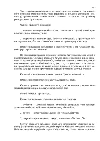 205 
Зміст правового виховання — це процес цілеспрямованого і систематич- 
ного впливу на правосвідомість особи (групи) за до-помогою сукупності (ком- 
плексу) правовиховних заходів, певних способів і заходів, які має у своєму 
розпорядженні суспіль-ство. 
Функції правового виховання: 
1) передача виховуваним (індивідам, громадським групам) певної суми 
правових знань, навичок, умінь; 
2) формування правових ідей, почуттів, переконань у право-свідомості 
виховуваних, вироблення правової настанови на пра-вомірну поведінку; 
Правове виховання відбувається в правовому полі, у вре-гульованих пра- 
вом сферах суспільних відносин. 
Не слід плутати правове виховання і правове регулювання, хоча вони й є 
взаємозалежними. Об'єктом правового регулю-вання є головним чином відно- 
сини — вольові акти поведінки особи, а об'єктом правового виховання, вихов- 
ною функцією права — її свідомість: думки, почуття, уявлення. Це не означає, 
шо правосвідомість особи не зазнає впливу правового регулю-вання і його ме- 
ханізму. Але цей вплив є другорядним відносно поведінки особи, її вчинків. 
Система і механізм правового виховання. Правова вихованість 
Правове виховання має свою систему, механізм, стадії. 
Система правового виховання — це сукупність основних час-тин (еле- 
ментів) правовиховного процесу, яка забезпечує його 
певний порядок і організацію. 
Систему правового виховання складають такі елементи: 
1) суб'єкти — державні органи, організації, спеціально упов-новажені 
державою особи, що здійснюють правовиховну діяль-ність; 
2) об'єкти — виховувані громадяни або громадські групи; 
3) сукупність правовиховних заходів, певних способів і за-собів. 
Суб'єкт правового виховання може мати правовиховну функ-цію як ос- 
новну (Національна юридична академія України, Оде-ська юридична академія. 
Київська академія внутрішніх справ, Університет внутрішніх справ, юридичні 
 