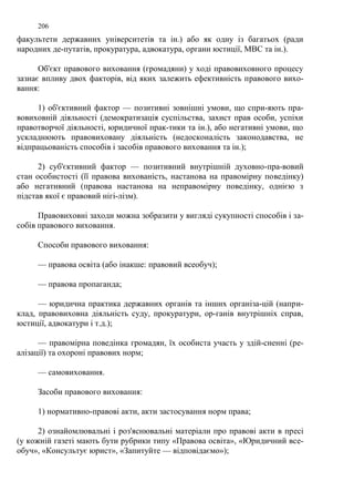 206 
факультети державних університетів та ін.) або як одну із багатьох (ради 
народних де-путатів, прокуратура, адвокатура, органи юстиції, МВС та ін.). 
Об'єкт правового виховання (громадяни) у ході правовиховного процесу 
зазнає впливу двох факторів, від яких залежить ефективність правового вихо- 
вання: 
1) об'єктивний фактор — позитивні зовнішні умови, що спри-яють пра- 
вовиховній діяльності (демократизація суспільства, захист прав особи, успіхи 
правотворчої діяльності, юридичної прак-тики та ін.), або негативні умови, що 
ускладнюють правовиховану діяльність (недосконалість законодавства, не 
відпрацьованість способів і засобів правового виховання та ін.); 
2) суб'єктивний фактор — позитивний внутрішній духовно-пра-вовий 
стан особистості (її правова вихованість, настанова на правомірну поведінку) 
або негативний (правова настанова на неправомірну поведінку, однією з 
підстав якої є правовий нігі-лізм). 
Правовиховні заходи можна зобразити у вигляді сукупності способів і за- 
собів правового виховання. 
Способи правового виховання: 
— правова освіта (або інакше: правовий всеобуч); 
— правова пропаганда; 
— юридична практика державних органів та інших організа-цій (напри- 
клад, правовиховна діяльність суду, прокуратури, ор-ганів внутрішніх справ, 
юстиції, адвокатури і т.д.); 
— правомірна поведінка громадян, їх особиста участь у здій-сненні (ре- 
алізації) та охороні правових норм; 
— самовиховання. 
Засоби правового виховання: 
1) нормативно-правові акти, акти застосування норм права; 
2) ознайомлювальні і роз'яснювальні матеріали про правові акти в пресі 
(у кожній газеті мають бути рубрики типу «Правова освіта», «Юридичний все- 
обуч», «Консультує юрист», «Запитуйте — відповідаємо»); 
 