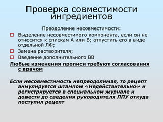 Проверка совместимости 
ингредиентов 
Преодоление несовместимости: 
 Выделение несовместимого компонента, если он не 
относится к спискам А или Б; отпустить его в виде 
отдельной ЛФ; 
 Замена растворителя; 
 Введение дополнительного ВВ 
Любые изменения прописи требуют согласования 
с врачом 
Если несовместимость непреодолимая, то рецепт 
аннулируется штампом «Недействительно» и 
регистрируется в специальном журнале и 
довести до сведения руководителя ЛПУ откуда 
поступил рецепт 
 
