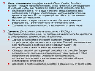  Масло вазелиновое - парафин жидкий (Oleum Vaselini, Paraffinum 
liquidum) - продукт переработки нефти, смесь предельных углеводородов 
от С10Н22 до С15Н32. Б/ц, прозрачная, маслянистая жидкость, б/вк, б/з. 
 химически инертно, НР в воде и этаноле, смешивается во всех 
соотношениях с эфиром, хлороформом, маслами растительными, 
кроме касторового. По растворяющей способности сопоставимо с 
маслами растительными. 
 Не всасывается через кожу и слизистые оболочки и замедляет 
резорбцию ЛВ. Препятствует газо- и теплообмену кожи. 
 Хранение: в закрытых емкостях, в защищенном от света месте. 
 Димексид (Dimexidum) - диметилсульфоксид - SО(СНз)2 - 
сероорганическое соединение. Б/ц прозрачная жидкость или б/ц кристаллы 
со специфическим запахом, очень гигроскопичен. 
 Хорошо смешивается с этанолом, ацетоном, глицерином, 
хлороформом, эфиром, маслом касторовым. С водой смешивается во 
всех пропорциях, в соотношении 2:1 образует гидрат, что 
сопровождается значительным выделением тепла. 
 Обладает высокой растворяющей способностью, способен быстро 
проникать через здоровые и поврежденные ткани, проводя с собой 
лекарственные вещества. Оказывает обезболивающее, 
противовоспалительное и жаропонижающее действие, обладает 
антимикробной активностью 
 Хранение: в плотно закрытых емкостях, в защищенном от света месте. 
 