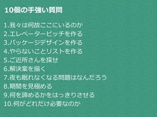 10個の手強い質問 
1.我々は何故ここにいるのか 
2.エレベーターピッチを作る 
3.パッケージデザインを作る 
4.やらないことリストを作る 
5.ご近所さんを探せ 
6.解決案を描く 
7.夜も眠れなくなる問題はなんだろう 
8.期間を見極める 
9.何を諦めるかをはっきりさせる 
10.何がどれだけ必要なのか 
 