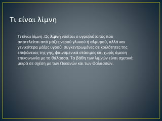 Τι είναι λίμνη .Ως λίμνη νοείται ο υγροβιότοπος που 
αποτελείται από μάζες νερού γλυκού ή αλμυρού, αλλά και 
γενικότερα μάζες υγρού συγκεντρωμένες σε κοιλότητες της 
επιφάνειας της γης, φαινομενικά στάσιμες και χωρίς άμεση 
επικοινωνία με τη θάλασσα. Τα βάθη των λιμνών είναι σχετικά 
μικρά σε σχέση με των Ωκεανών και των Θαλασσών. 
 