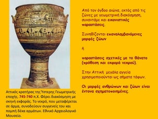 Αττικός κρατήρας της Ύστερης Γεωμετρικής
εποχής. 745-740 π.Χ. Φέρει διακόσμηση με
σκηνή εκφοράς. Tο νεκρό, που μεταφέρεται
σε άρμα, συνοδεύουν συγγενείς του και
πομπή δέκα αρμάτων. Εθνικό Αρχαιολογικό
Μουσείο.
Από τον όγδοο αιώνα, εκτός από τις
ζώνες με γεωμετρική διακόσμηση,
συναντάμε και εικονιστικές
παραστάσεις.
Συνηθίζονται επαναλαμβανόμενες
μορφές ζώων
ή
παραστάσεις σχετικές με το θάνατο
(πρόθεση και εκφορά νεκρού).
Στην Αττική μεγάλα αγγεία
χρησιμοποιούνται ως σήματα τάφων.
Οι μορφές ανθρώπων και ζώων είναι
έντονα σχηματοποιημένες.
 