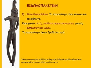 ΕΙΔΩΛΟΠΛΑΣΤΙΚΗ
1) Μεταλλικά ειδώλια. Τα περισσότερα είναι χάλκινα και
ορειχάλκινα.
Κυριαρχούν λιτές, απόλυτα σχηματοποιημένες μορφές
ανθρώπων και ζώων.
Τα περισσότερα έχουν βρεθεί σε ιερά.
Χάλκινο συμπαγές ειδώλιο πολεμιστή.Πιθανά προϊόν αθηναϊκού
εργαστηρίου από τα τέλη του 8ου αι. π.
 