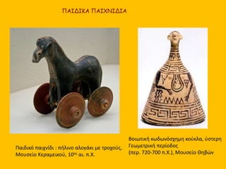 Βοιωτική κωδωνόσχημη κούκλα, ύστερη
Γεωμετρική περίοδος
(περ. 720-700 π.Χ.), Μουσείο Θηβών
ΠΑΙΔΙΚΑ ΠΑΙΧΝΙΔΙΑ
Παιδικό παιχνίδι : πήλινο αλογάκι με τροχούς,
Μουσείο Κεραμεικού, 10ος αι. π.Χ.
 