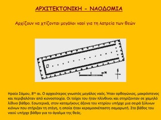 ΑΡΧΙΤΕΚΤΟΝΙΚΗ - ΝΑΟΔΟΜΙΑ
Ηραίο Σάμου, 8ος αι. Ο αρχαιότερος γνωστός μεγάλος ναός. Ήταν ορθογώνιος, μακρόστενος
και περιβαλόταν από κιονοστοιχία. Οι τοίχοι του ήταν πλίνθινοι και στηρίζονταν σε χαμηλό
λίθινο βάθρο. Εσωτερικά, στον καταμήκους άξονα του κτηρίου υπήρχε μια σειρά ξύλινων
κιόνων που στήριζαν τη στέγη, η οποία ήταν κεραμοσκέπαστη σαμαρωτή. Στο βάθος του
ναού υπήρχε βάθρο για το άγαλμα της θεάς.
Αρχίζουν να χτίζονται μεγάλοι ναοί για τη λατρεία των θεών
 