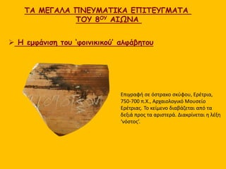 ΤΑ ΜΕΓΑΛΑ ΠΝΕΥΜΑΤΙΚΑ ΕΠΙΤΕΥΓΜΑΤΑ
ΤΟΥ 8ΟΥ ΑΙΩΝΑ
 Η εμφάνιση του ‘φοινικικού’ αλφάβητου
Επιγραφή σε όστρακο σκύφου, Ερέτρια,
750-700 π.Χ., Αρχαιολογικό Μουσείο
Ερέτριας. Το κείμενο διαβάζεται από τα
δεξιά προς τα αριστερά. Διακρίνεται η λέξη
‘νόστος’.
 