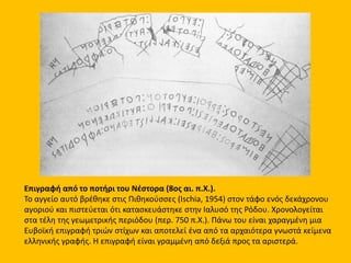 Επιγραφή από το ποτήρι του Νέστορα (8ος αι. π.Χ.).
Το αγγείο αυτό βρέθηκε στις Πιθηκούσσες (Ischia, 1954) στον τάφο ενός δεκάχρονου
αγοριού και πιστεύεται ότι κατασκευάστηκε στην Ιαλυσό της Ρόδου. Xρονολογείται
στα τέλη της γεωμετρικής περιόδου (περ. 750 π.Χ.). Πάνω του είναι χαραγμένη μια
Ευβοϊκή επιγραφή τριών στίχων και αποτελεί ένα από τα αρχαιότερα γνωστά κείμενα
ελληνικής γραφής. Η επιγραφή είναι γραμμένη από δεξιά προς τα αριστερά.
 