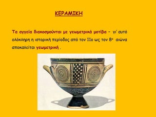 ΚΕΡΑΜΙΚΗ
Τα αγγεία διακοσμούνται με γεωμετρικά μοτίβα – γι’ αυτό
ολόκληρη η ιστορική περίοδος από τον 11ο ως τον 8ο αιώνα
αποκαλείται γεωμετρική .
 