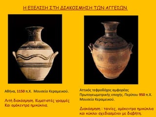 Αθήνα, 1150 π.Χ. Μουσείο Κεραμεικού.
Λιτή διακόσμηση. Κυματιστές γραμμές
Και ομόκεντρα ημικύκλια.
Αττικός τεφροδόχος αμφορέας
Πρωτογεωμετρικής εποχής. Περίπου 950 π.Χ.
Μουσείο Κεραμεικού.
Διακόσμηση : ταινίες, ομόκεντρα ημικύκλια
και κύκλοι σχεδιασμένοι με διαβήτη.
Η ΕΞΕΛΙΞΗ ΣΤΗ ΔΙΑΚΟΣΜΗΣΗ ΤΩΝ ΑΓΓΕΙΩΝ
 