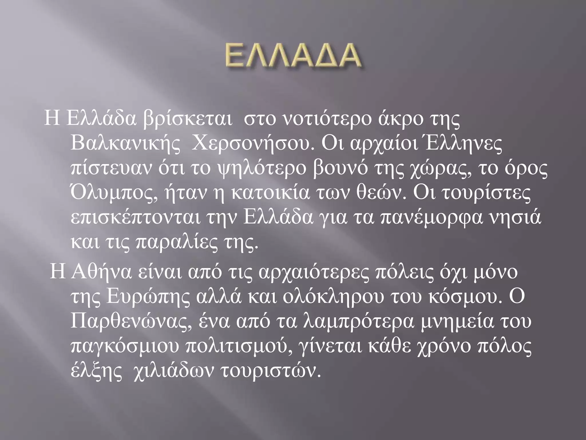 Η Ελλάδα βρίσκεται στο νοτιότερο άκρο της 
Βαλκανικής Χερσονήσου. Οι αρχαίοι Έλληνες 
πίστευαν ότι το ψηλότερο βουνό της χώρας, το όρος 
Όλυμπος, ήταν η κατοικία των θεών. Οι τουρίστες 
επισκέπτονται την Ελλάδα για τα πανέμορφα νησιά 
και τις παραλίες της. 
Η Αθήνα είναι από τις αρχαιότερες πόλεις όχι μόνο 
της Ευρώπης αλλά και ολόκληρου του κόσμου. Ο 
Παρθενώνας, ένα από τα λαμπρότερα μνημεία του 
παγκόσμιου πολιτισμού, γίνεται κάθε χρόνο πόλος 
έλξης χιλιάδων τουριστών. 
 