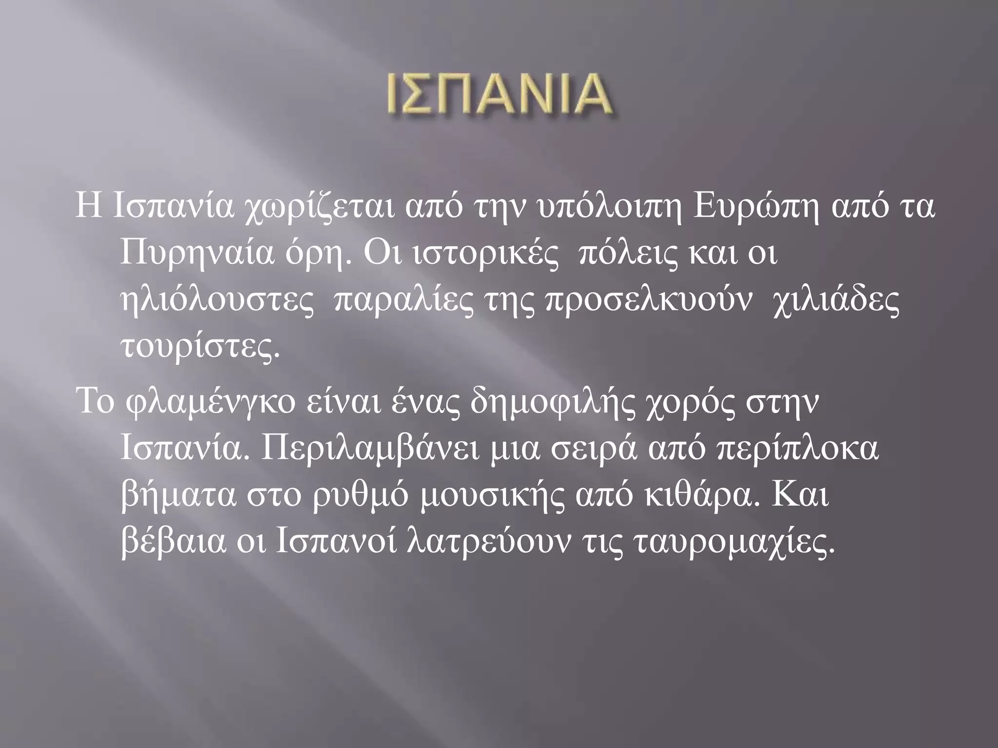 Η Ισπανία χωρίζεται από την υπόλοιπη Ευρώπη από τα 
Πυρηναία όρη. Οι ιστορικές πόλεις και οι 
ηλιόλουστες παραλίες της προσελκυούν χιλιάδες 
τουρίστες. 
Το φλαμένγκο είναι ένας δημοφιλής χορός στην 
Ισπανία. Περιλαμβάνει μια σειρά από περίπλοκα 
βήματα στο ρυθμό μουσικής από κιθάρα. Και 
βέβαια οι Ισπανοί λατρεύουν τις ταυρομαχίες. 
 