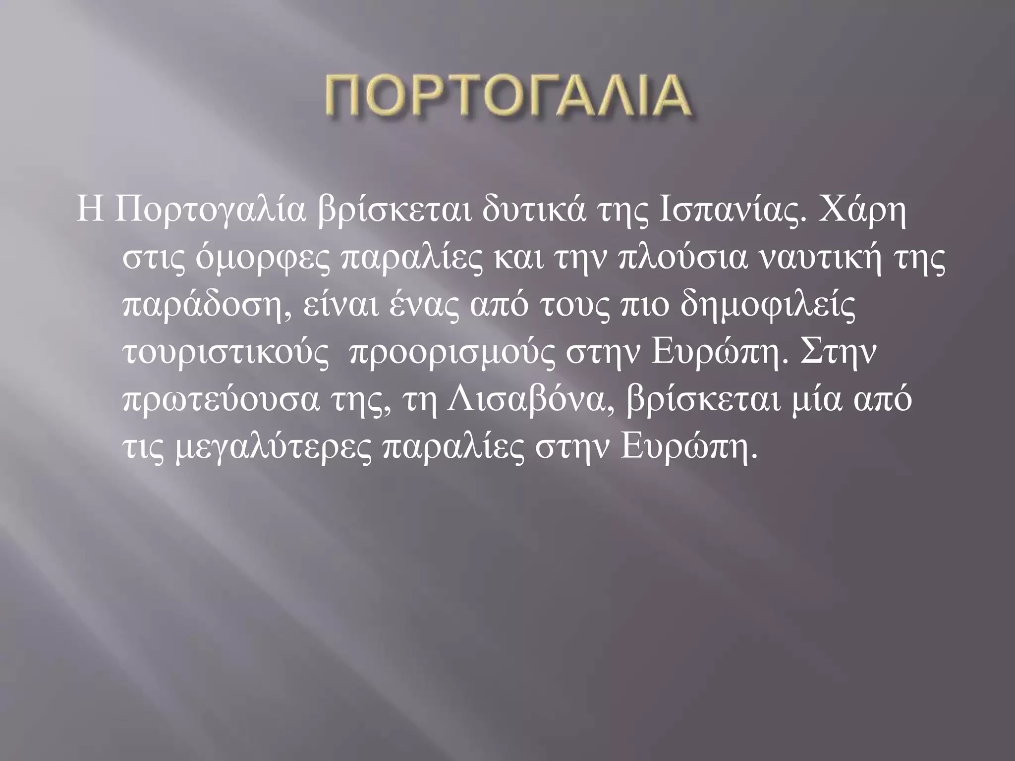 Η Πορτογαλία βρίσκεται δυτικά της Ισπανίας. Χάρη 
στις όμορφες παραλίες και την πλούσια ναυτική της 
παράδοση, είναι ένας από τους πιο δημοφιλείς 
τουριστικούς προορισμούς στην Ευρώπη. Στην 
πρωτεύουσα της, τη Λισαβόνα, βρίσκεται μία από 
τις μεγαλύτερες παραλίες στην Ευρώπη. 
 