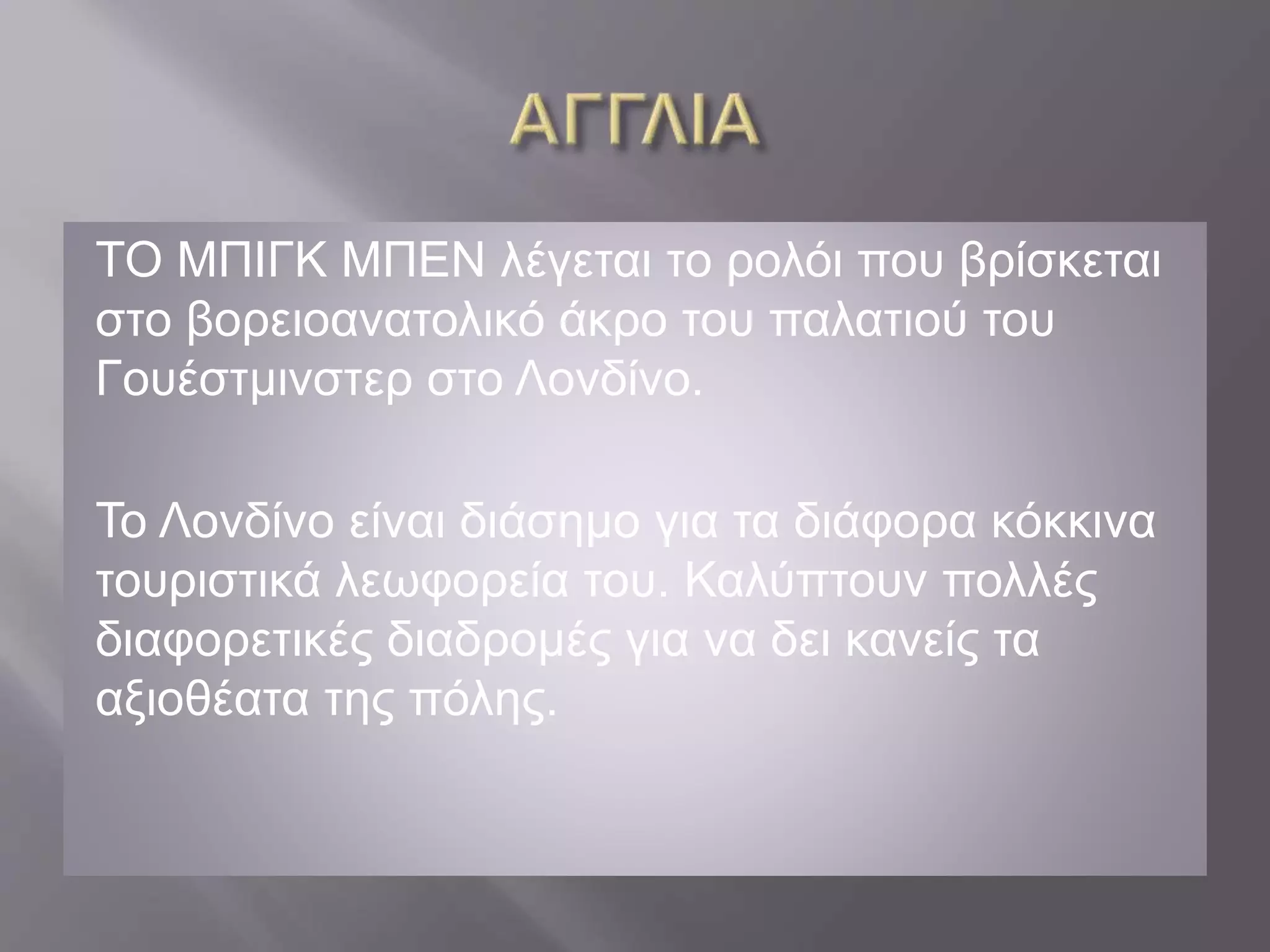ΤΟ ΜΠΙΓΚ ΜΠΕΝ λέγεται το ρολόι που βρίσκεται 
στο βορειοανατολικό άκρο του παλατιού του 
Γουέστμινστερ στο Λονδίνο. 
Το Λονδίνο είναι διάσημο για τα διάφορα κόκκινα 
τουριστικά λεωφορεία του. Καλύπτουν πολλές 
διαφορετικές διαδρομές για να δει κανείς τα 
αξιοθέατα της πόλης. 
 