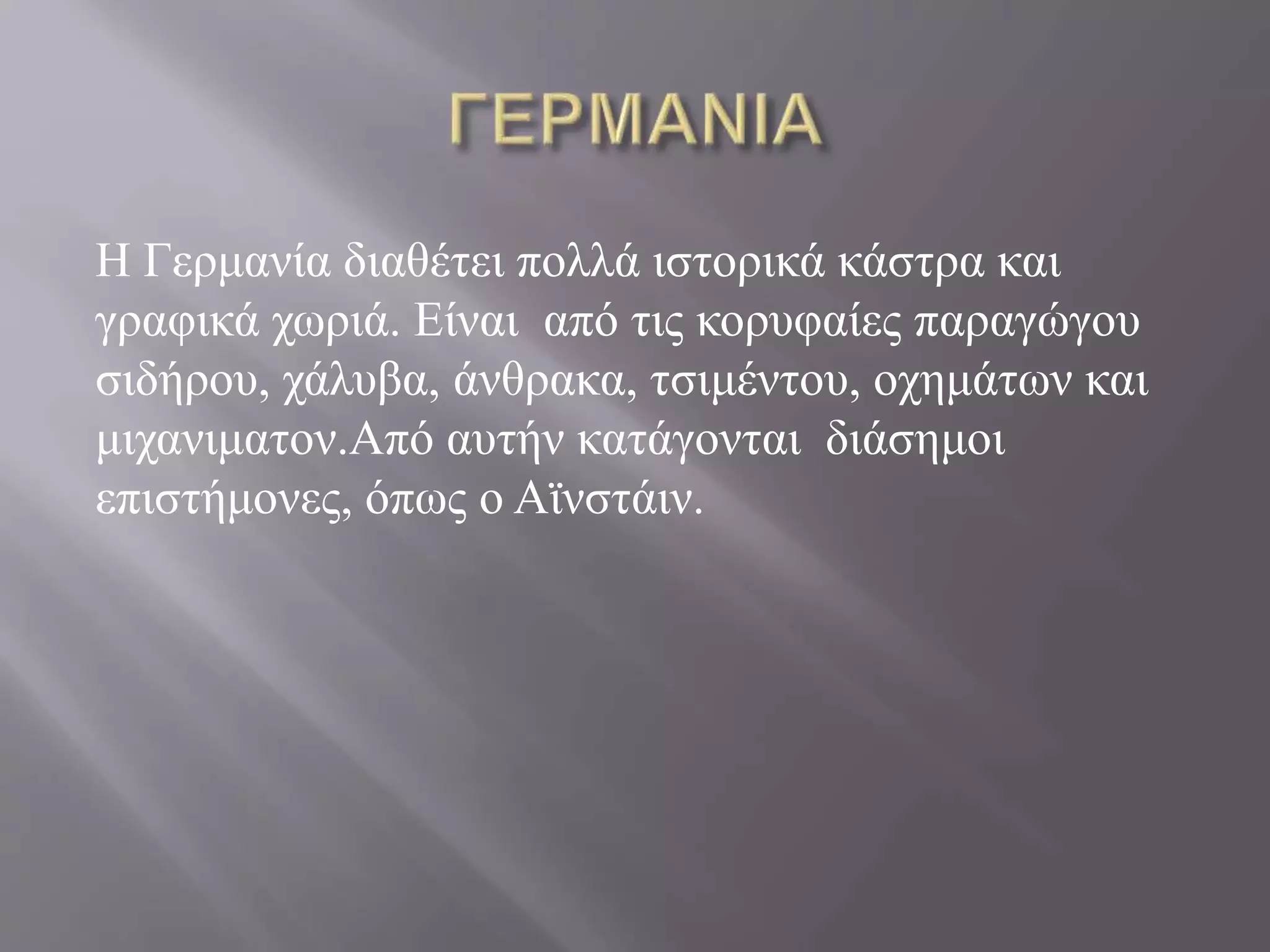 Η Γερμανία διαθέτει πολλά ιστορικά κάστρα και 
γραφικά χωριά. Είναι από τις κορυφαίες παραγώγου 
σιδήρου, χάλυβα, άνθρακα, τσιμέντου, οχημάτων και 
μιχανιματον.Από αυτήν κατάγονται διάσημοι 
επιστήμονες, όπως ο Αϊνστάιν. 
 