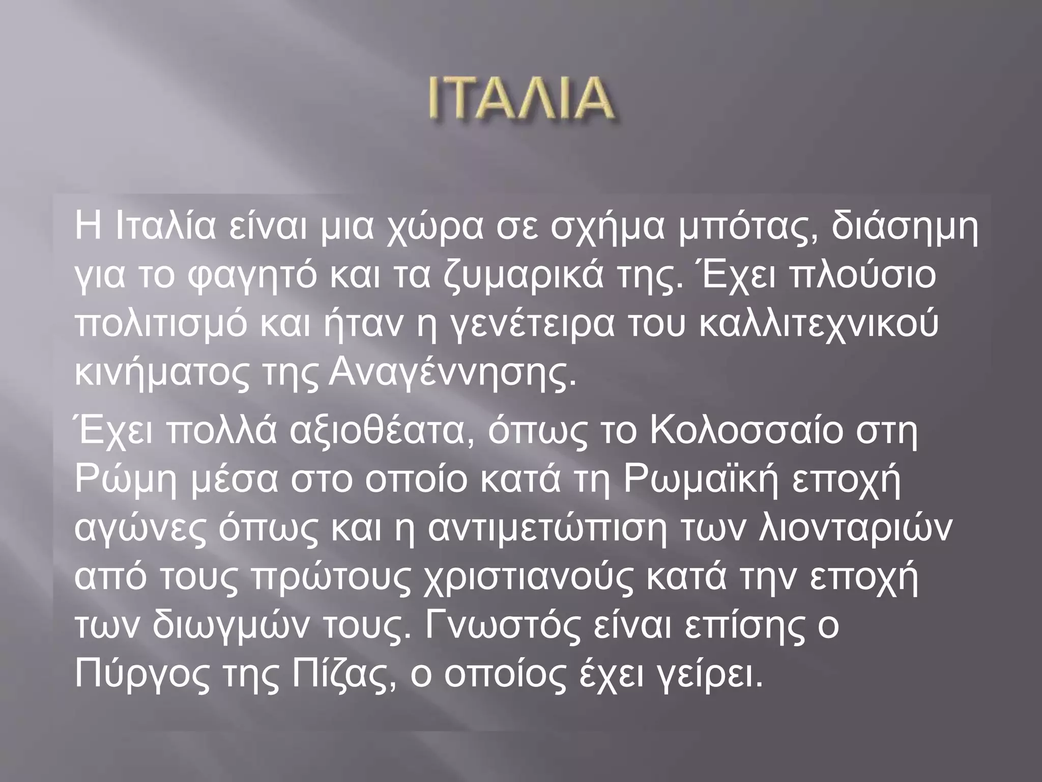Η Ιταλία είναι μια χώρα σε σχήμα μπότας, διάσημη 
για το φαγητό και τα ζυμαρικά της. Έχει πλούσιο 
πολιτισμό και ήταν η γενέτειρα του καλλιτεχνικού 
κινήματος της Αναγέννησης. 
Έχει πολλά αξιοθέατα, όπως το Κολοσσαίο στη 
Ρώμη μέσα στο οποίο κατά τη Ρωμαϊκή εποχή 
αγώνες όπως και η αντιμετώπιση των λιονταριών 
από τους πρώτους χριστιανούς κατά την εποχή 
των διωγμών τους. Γνωστός είναι επίσης ο 
Πύργος της Πίζας, ο οποίος έχει γείρει. 
 